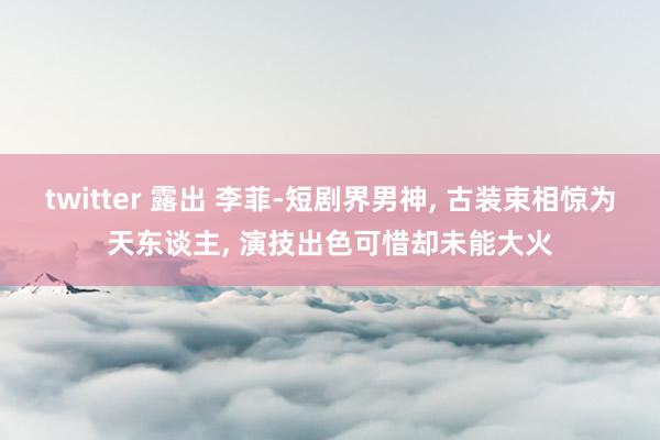 twitter 露出 李菲-短剧界男神， 古装束相惊为天东谈主， 演技出色可惜却未能大火