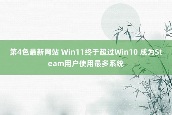 第4色最新网站 Win11终于超过Win10 成为Steam用户使用最多系统