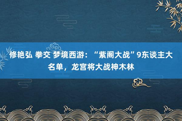 修艳弘 拳交 梦境西游：“紫阁大战”9东谈主大名单，龙宫将大战神木林