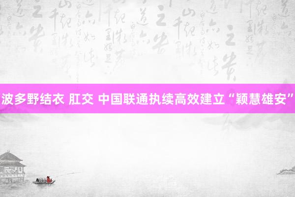 波多野结衣 肛交 中国联通执续高效建立“颖慧雄安”