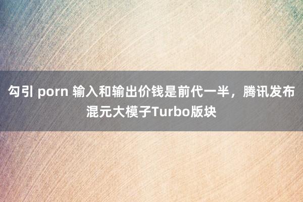 勾引 porn 输入和输出价钱是前代一半，腾讯发布混元大模子Turbo版块