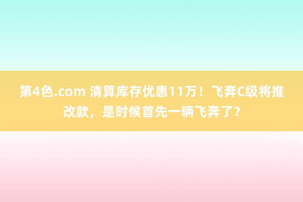 第4色.com 清算库存优惠11万！飞奔C级将推改款，是时候首先一辆飞奔了？