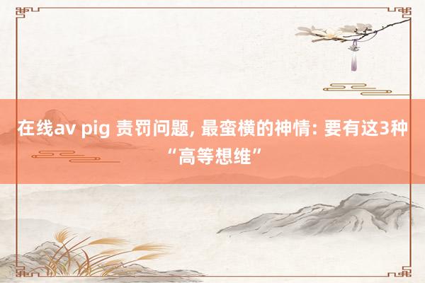 在线av pig 责罚问题， 最蛮横的神情: 要有这3种“高等想维”