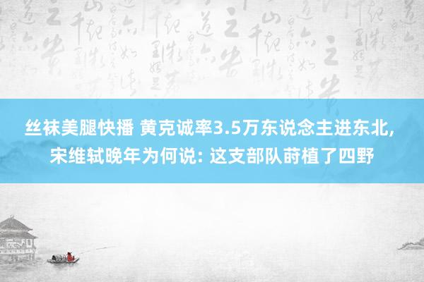 丝袜美腿快播 黄克诚率3.5万东说念主进东北， 宋维轼晚年为何说: 这支部队莳植了四野