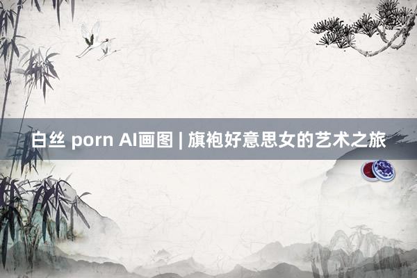 白丝 porn AI画图 | 旗袍好意思女的艺术之旅