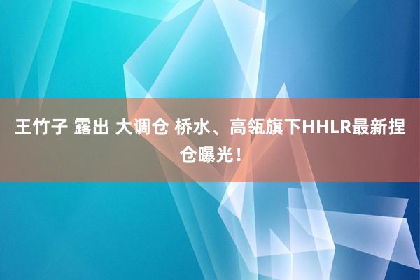 王竹子 露出 大调仓 桥水、高瓴旗下HHLR最新捏仓曝光！