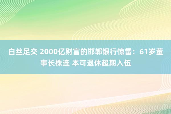 白丝足交 2000亿财富的邯郸银行惊雷：61岁董事长株连 本可退休超期入伍