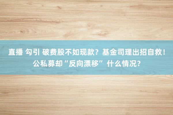 直播 勾引 破费股不如现款？基金司理出招自救！公私募却“反向漂移” 什么情况？