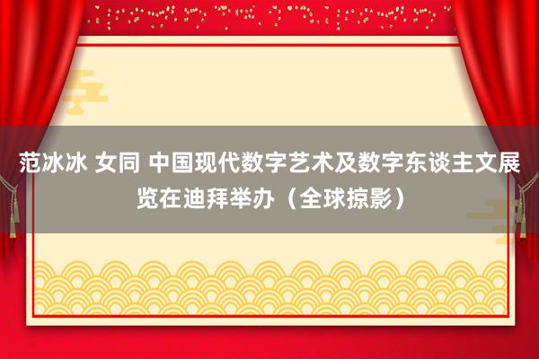 范冰冰 女同 中国现代数字艺术及数字东谈主文展览在迪拜举办（全球掠影）