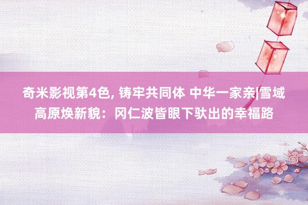 奇米影视第4色， 铸牢共同体 中华一家亲|雪域高原焕新貌：冈仁波皆眼下驮出的幸福路