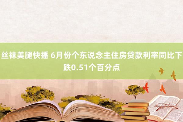 丝袜美腿快播 6月份个东说念主住房贷款利率同比下跌0.51个百分点