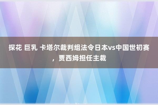 探花 巨乳 卡塔尔裁判组法令日本vs中国世初赛，贾西姆担任主裁