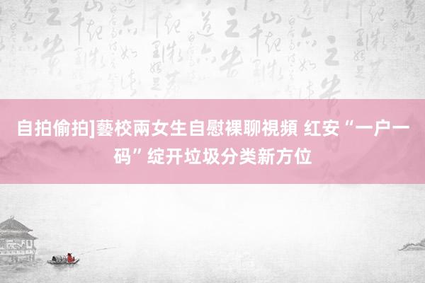 自拍偷拍]藝校兩女生自慰裸聊視頻 红安“一户一码”绽开垃圾分类新方位