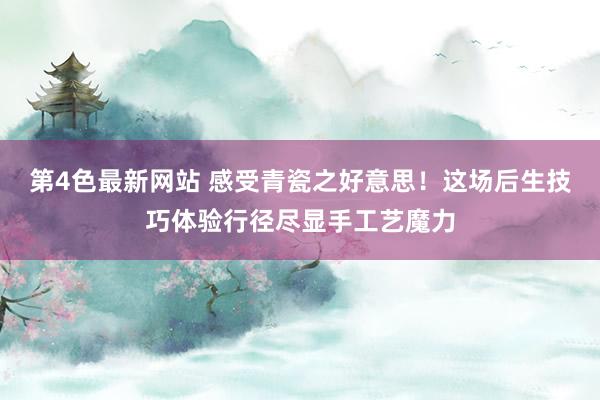 第4色最新网站 感受青瓷之好意思！这场后生技巧体验行径尽显手工艺魔力