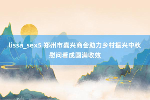 lissa_sex5 郑州市嘉兴商会助力乡村振兴中秋慰问看成圆满收效