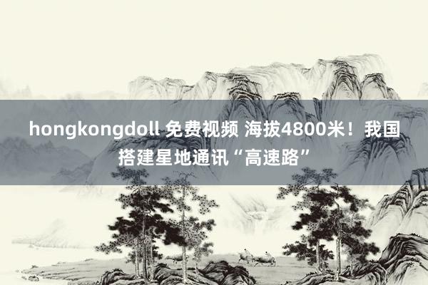 hongkongdoll 免费视频 海拔4800米！我国搭建星地通讯“高速路”