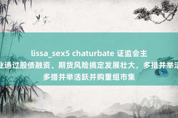 lissa_sex5 chaturbate 证监会主席吴清：支执企业通过股债融资、期货风险搞定发展壮大，多措并举活跃并购重组市集