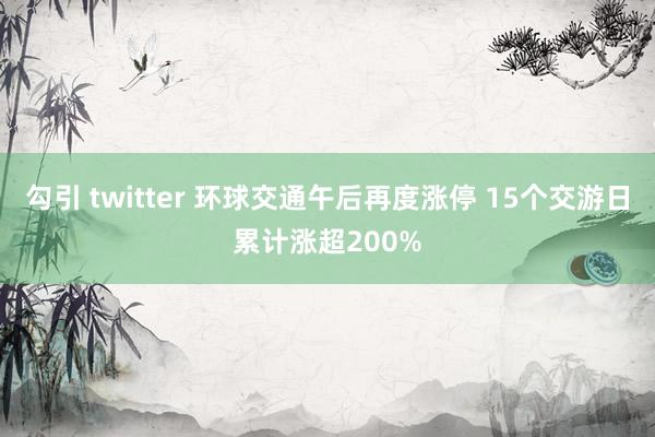 勾引 twitter 环球交通午后再度涨停 15个交游日累计涨超200%