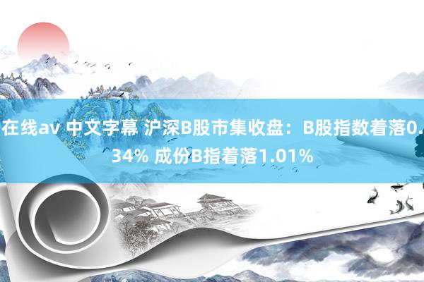 在线av 中文字幕 沪深B股市集收盘：B股指数着落0.34% 成份B指着落1.01%