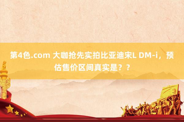 第4色.com 大咖抢先实拍比亚迪宋L DM-i，预估售价区间真实是？？