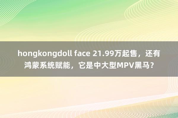 hongkongdoll face 21.99万起售，还有鸿蒙系统赋能，它是中大型MPV黑马？