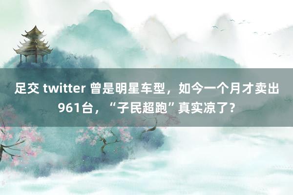 足交 twitter 曾是明星车型，如今一个月才卖出961台，“子民超跑”真实凉了？