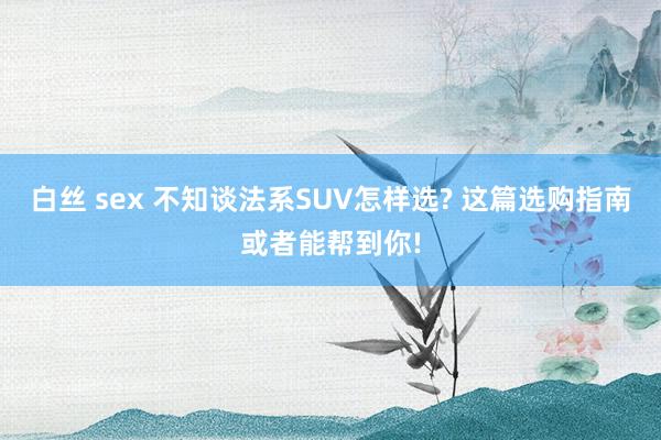 白丝 sex 不知谈法系SUV怎样选? 这篇选购指南或者能帮到你!