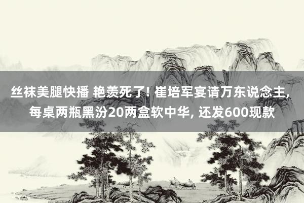 丝袜美腿快播 艳羡死了! 崔培军宴请万东说念主， 每桌两瓶黑汾20两盒软中华， 还发600现款