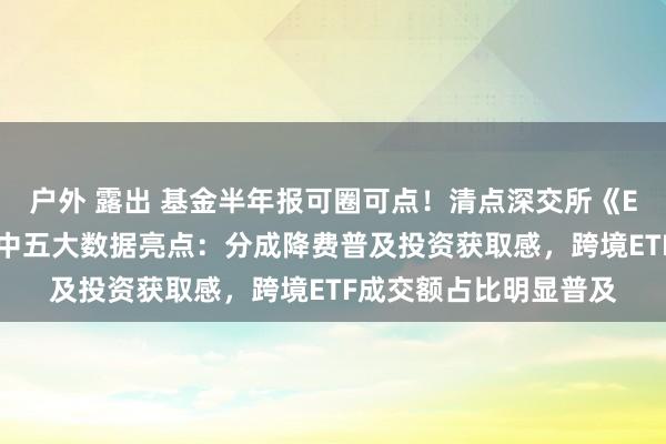 户外 露出 基金半年报可圈可点！清点深交所《ETF投资交往白皮书》中五大数据亮点：分成降费普及投资获取感，跨境ETF成交额占比明显普及