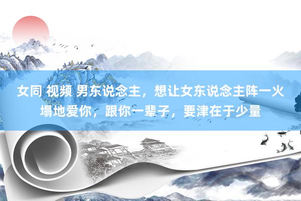 女同 视频 男东说念主，想让女东说念主阵一火塌地爱你，跟你一辈子，要津在于少量