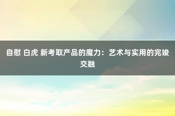 自慰 白虎 新考取产品的魔力：艺术与实用的完竣交融