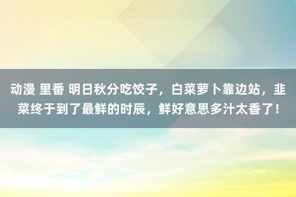 动漫 里番 明日秋分吃饺子，白菜萝卜靠边站，韭菜终于到了最鲜的时辰，鲜好意思多汁太香了！