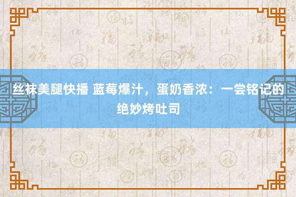 丝袜美腿快播 蓝莓爆汁，蛋奶香浓：一尝铭记的绝妙烤吐司