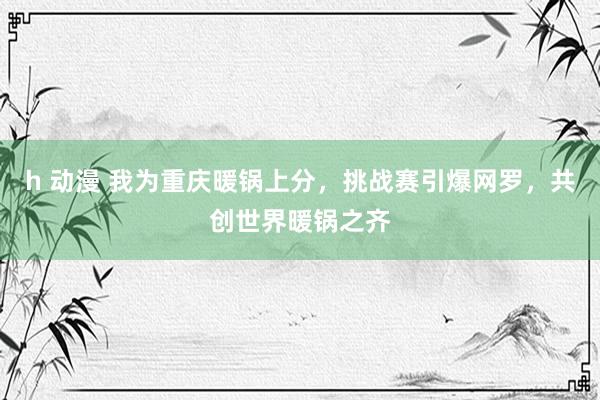 h 动漫 我为重庆暖锅上分，挑战赛引爆网罗，共创世界暖锅之齐