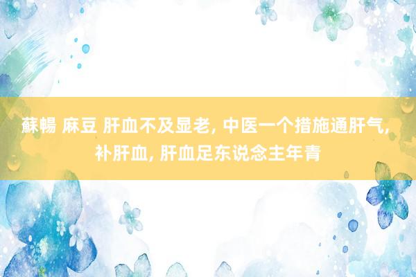 蘇暢 麻豆 肝血不及显老， 中医一个措施通肝气， 补肝血， 肝血足东说念主年青