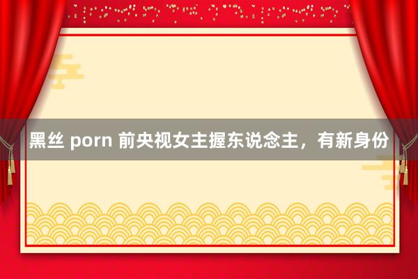 黑丝 porn 前央视女主握东说念主，有新身份