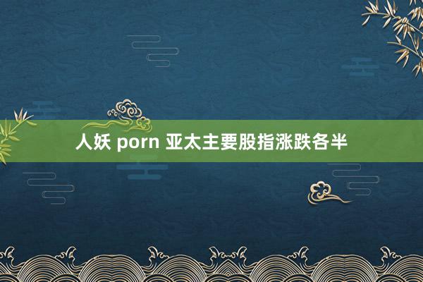 人妖 porn 亚太主要股指涨跌各半