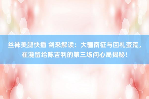 丝袜美腿快播 剑来解读：大骊南征与回礼蛮荒，崔瀺留给陈吉利的第三场问心局揭秘！