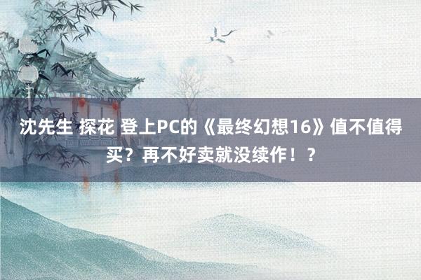 沈先生 探花 登上PC的《最终幻想16》值不值得买？再不好卖就没续作！？