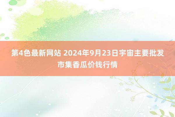 第4色最新网站 2024年9月23日宇宙主要批发市集香瓜价钱行情