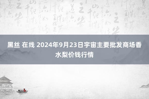 黑丝 在线 2024年9月23日宇宙主要批发商场香水梨价钱行情