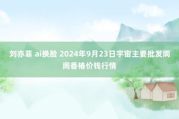 刘亦菲 ai换脸 2024年9月23日宇宙主要批发阛阓香椿价钱行情