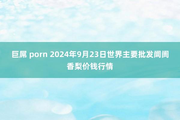 巨屌 porn 2024年9月23日世界主要批发阛阓香梨价钱行情