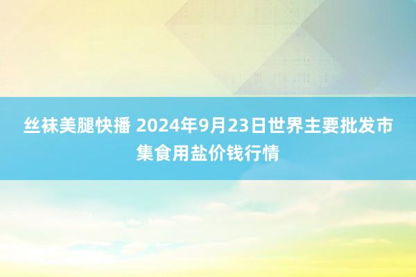 丝袜美腿快播 2024年9月23日世界主要批发市集食用盐价钱行情