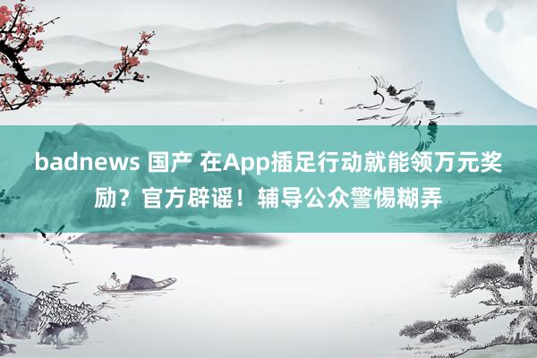 badnews 国产 在App插足行动就能领万元奖励？官方辟谣！辅导公众警惕糊弄