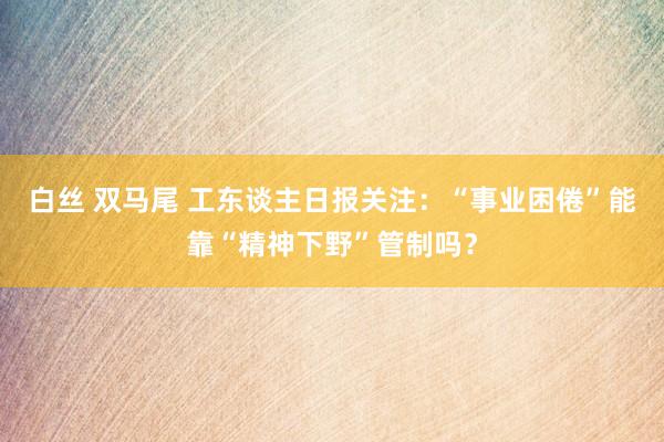 白丝 双马尾 工东谈主日报关注：“事业困倦”能靠“精神下野”管制吗？