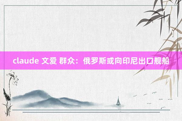 claude 文爱 群众：俄罗斯或向印尼出口舰船