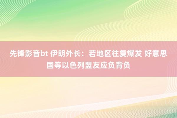 先锋影音bt 伊朗外长：若地区往复爆发 好意思国等以色列盟友应负背负