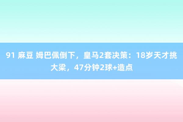 91 麻豆 姆巴佩倒下，皇马2套决策：18岁天才挑大梁，47分钟2球+造点