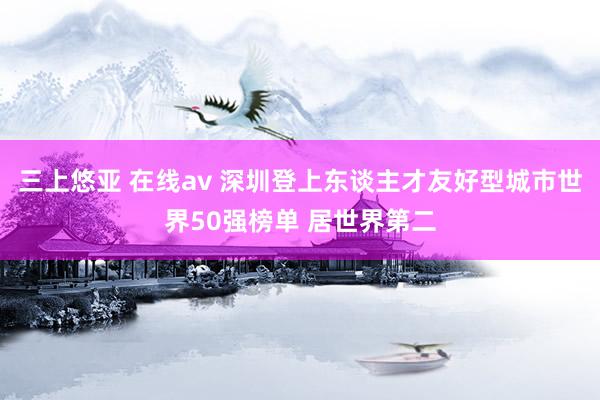 三上悠亚 在线av 深圳登上东谈主才友好型城市世界50强榜单 居世界第二